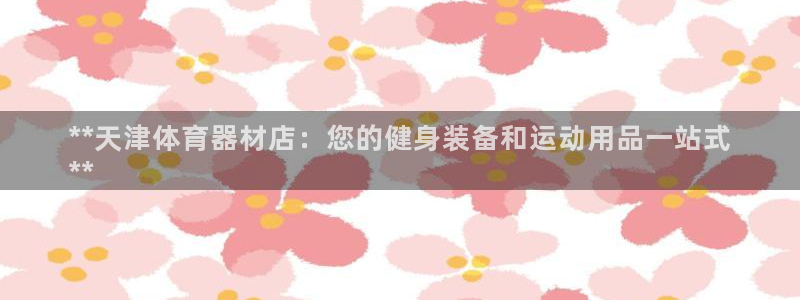 江西富联地产：**天津体育器材店：您的健身装备和运动